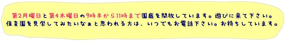 第2月曜日と第4木曜日の9時半から11時まで園庭を開放しています。遊びに来て下さい。保育園を見学してみたいなぁと思われる方は、いつでもお電話下さい。お待ちしています。